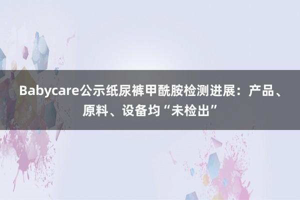 Babycare公示纸尿裤甲酰胺检测进展：产品、原料、设备均“未检出”