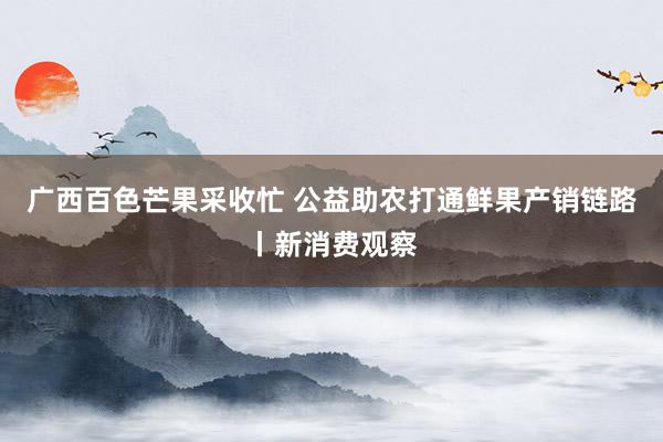 广西百色芒果采收忙 公益助农打通鲜果产销链路丨新消费观察