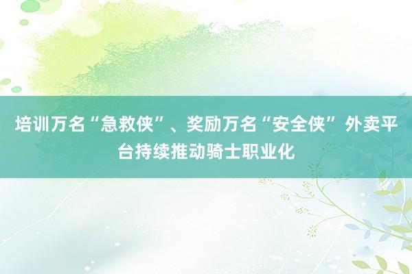 培训万名“急救侠”、奖励万名“安全侠” 外卖平台持续推动骑士职业化