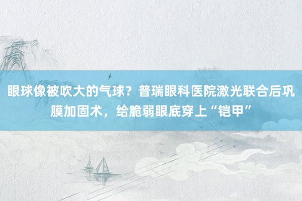 眼球像被吹大的气球？普瑞眼科医院激光联合后巩膜加固术，给脆弱眼底穿上“铠甲”