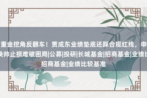 重金挖角反翻车！贾成东业绩垫底还踩合规红线，申万菱信换帅止损难破困局|公募|投研|长城基金|招商基金|业绩比较基准