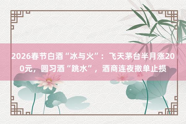 2026春节白酒“冰与火”：飞天茅台半月涨200元，圆习酒“跳水”，酒商连夜撤单止损