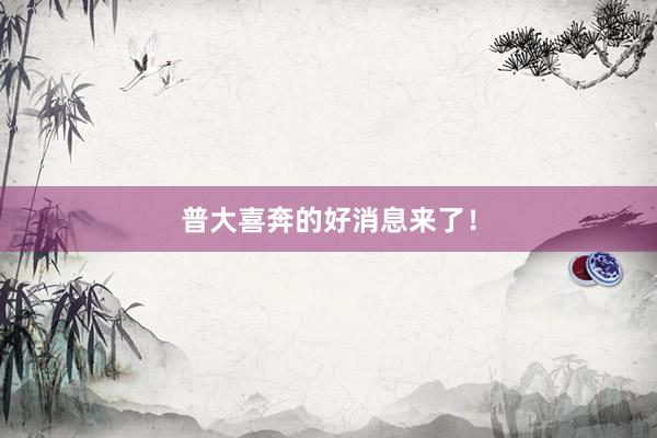 普大喜奔的好消息来了！