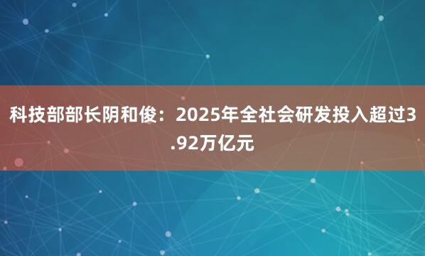 科技部部长阴和俊：2025年全社会研发投入超过3.92万亿元