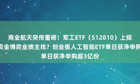 商业航天突传重磅！军工ETF（512810）上探2.8%！资金博弈业绩主线？创业板人工智能ETF单日获净申购超3亿份