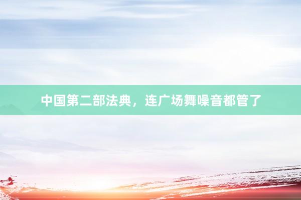 中国第二部法典，连广场舞噪音都管了