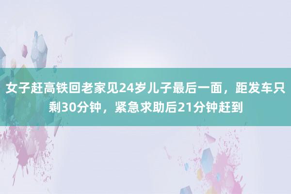 女子赶高铁回老家见24岁儿子最后一面，距发车只剩30分钟，紧急求助后21分钟赶到