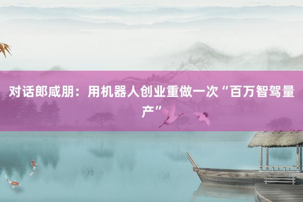 对话郎咸朋：用机器人创业重做一次“百万智驾量产”