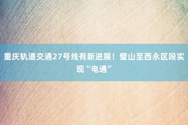重庆轨道交通27号线有新进展！璧山至西永区段实现“电通”