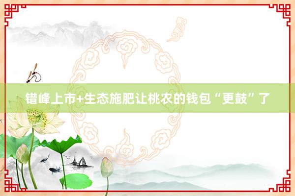 错峰上市+生态施肥让桃农的钱包“更鼓”了