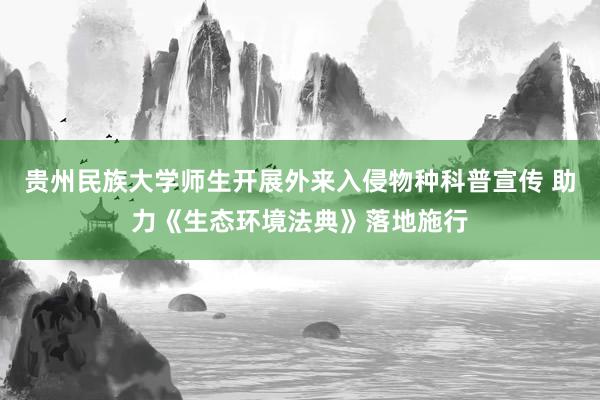贵州民族大学师生开展外来入侵物种科普宣传 助力《生态环境法典》落地施行