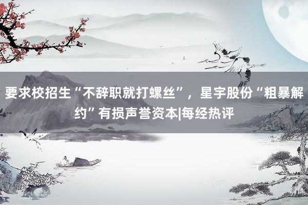 要求校招生“不辞职就打螺丝”,星宇股份“粗暴解约”有损声誉资本|每经热评
