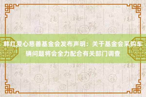 韩红爱心慈善基金会发布声明：关于基金会采购车辆问题将会全力配合有关部门调查