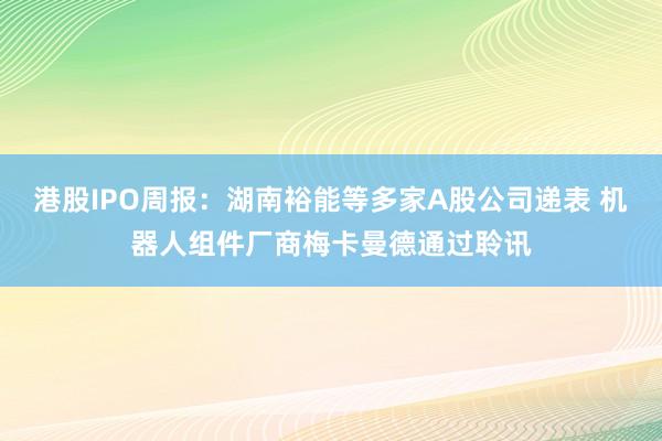港股IPO周报：湖南裕能等多家A股公司递表 机器人组件厂商梅卡曼德通过聆讯