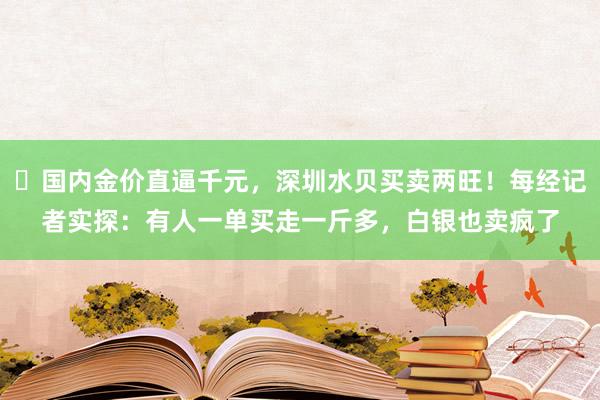 ​国内金价直逼千元，深圳水贝买卖两旺！每经记者实探：有人一单买走一斤多，白银也卖疯了