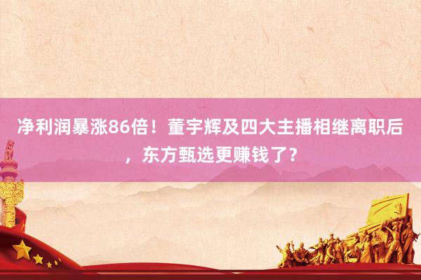 净利润暴涨86倍！董宇辉及四大主播相继离职后，东方甄选更赚钱了？