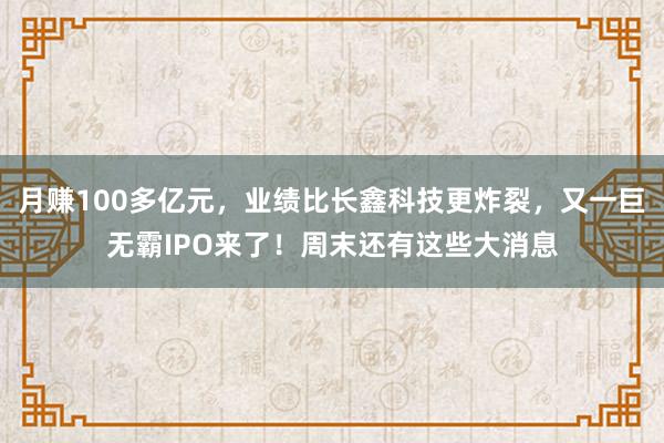 月赚100多亿元，业绩比长鑫科技更炸裂，又一巨无霸IPO来了！周末还有这些大消息