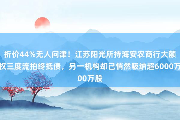 折价44%无人问津！江苏阳光所持海安农商行大额股权三度流拍终抵债，另一机构却已悄然吸纳超6000万股