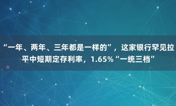 “一年、两年、三年都是一样的”，这家银行罕见拉平中短期定存利率，1.65%“一统三档”