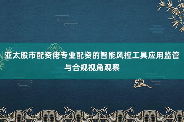 亚太股市配资佬专业配资的智能风控工具应用监管与合规视角观察