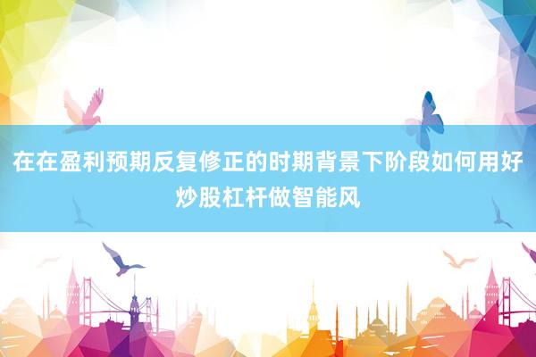 在在盈利预期反复修正的时期背景下阶段如何用好炒股杠杆做智能风