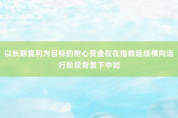 以长期复利为目标的耐心资金在在指数延续横向运行阶段背景下中如