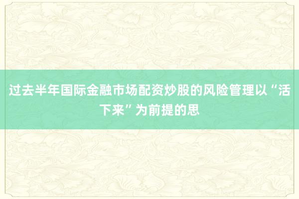 过去半年国际金融市场配资炒股的风险管理以“活下来”为前提的思