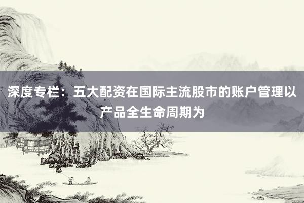 深度专栏：五大配资在国际主流股市的账户管理以产品全生命周期为