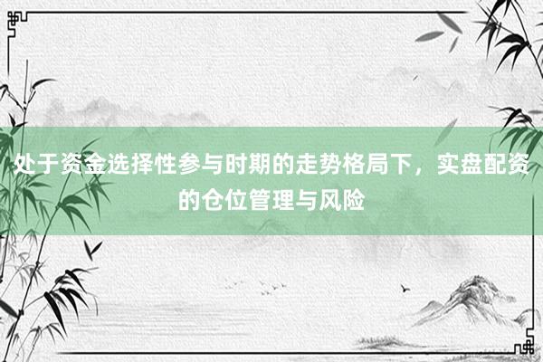 处于资金选择性参与时期的走势格局下，实盘配资的仓位管理与风险
