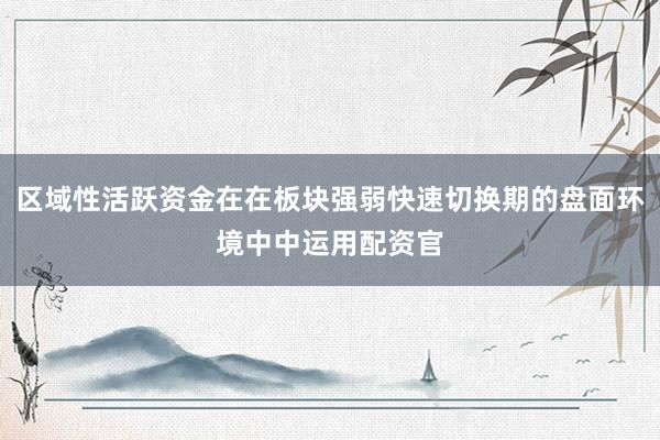 区域性活跃资金在在板块强弱快速切换期的盘面环境中中运用配资官