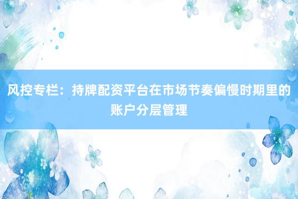 风控专栏:持牌配资平台在市场节奏偏慢时期里的账户分层管理