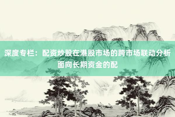 深度专栏：配资炒股在港股市场的跨市场联动分析面向长期资金的配