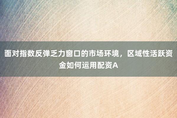 面对指数反弹乏力窗口的市场环境，区域性活跃资金如何运用配资A