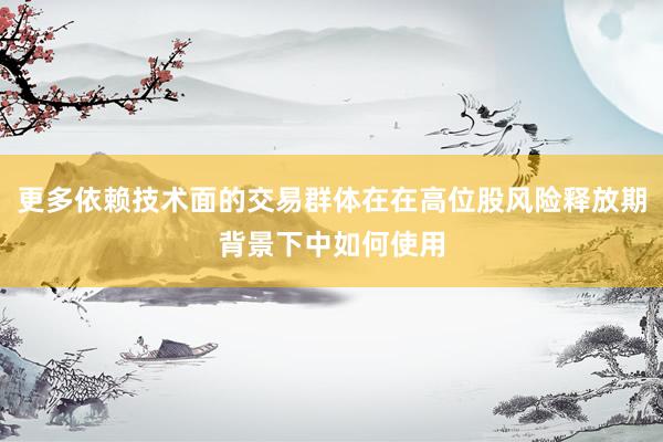 更多依赖技术面的交易群体在在高位股风险释放期背景下中如何使用