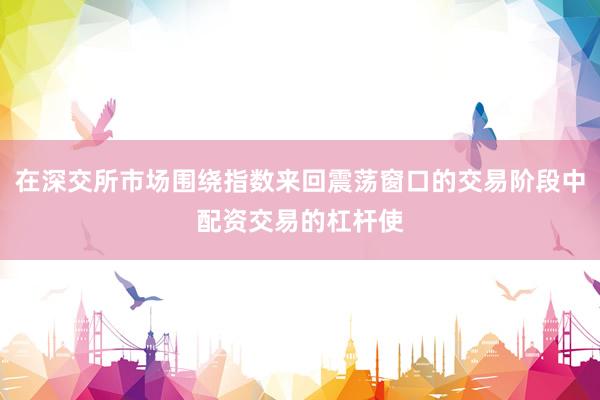 在深交所市场围绕指数来回震荡窗口的交易阶段中配资交易的杠杆使