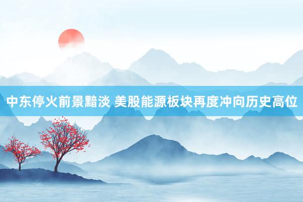 中东停火前景黯淡 美股能源板块再度冲向历史高位