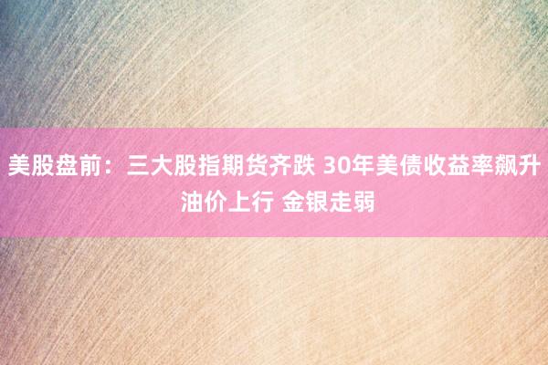 美股盘前：三大股指期货齐跌 30年美债收益率飙升 油价上行 金银走弱