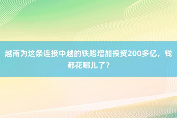 越南为这条连接中越的铁路增加投资200多亿，钱都花哪儿了？