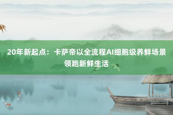 20年新起点：卡萨帝以全流程AI细胞级养鲜场景领跑新鲜生活