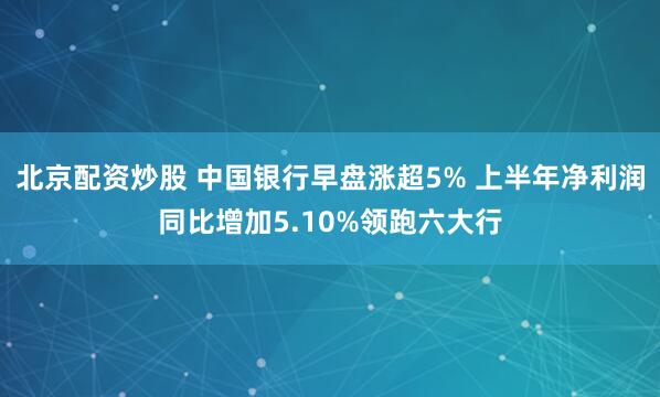 北京配资炒股 中国银行早盘涨超5% 上半年净利润同比增加5.10%领跑六大行