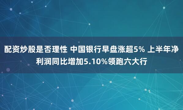 配资炒股是否理性 中国银行早盘涨超5% 上半年净利润同比增加5.10%领跑六大行