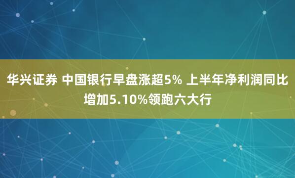 华兴证券 中国银行早盘涨超5% 上半年净利润同比增加5.10%领跑六大行