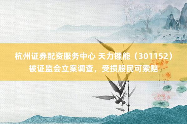 杭州证券配资服务中心 天力锂能(301152)被证监会立案调查,受损股民可索赔