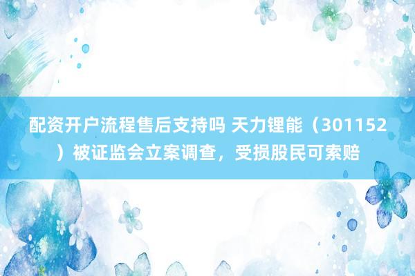 配资开户流程售后支持吗 天力锂能（301152）被证监会立案调查，受损股民可索赔