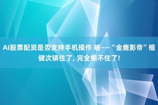 AI股票配资是否支持手机操作 被——“金鹿影帝”檀健次镇住了, 完全绷不住了!