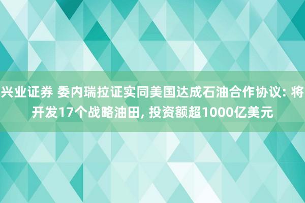 兴业证券 委内瑞拉证实同美国达成石油合作协议: 将开发17个战略油田, 投资额超1000亿美元