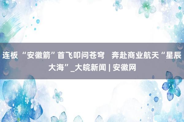 连板 “安徽箭”首飞叩问苍穹   奔赴商业航天“星辰大海”_大皖新闻 | 安徽网