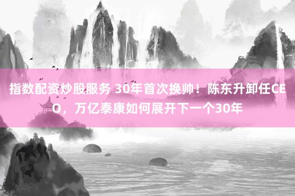 指数配资炒股服务 30年首次换帅！陈东升卸任CEO，万亿泰康如何展开下一个30年