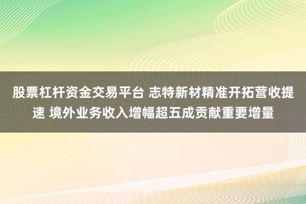 股票杠杆资金交易平台 志特新材精准开拓营收提速 境外业务收入增幅超五成贡献重要增量