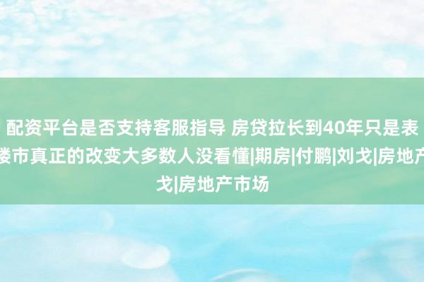 配资平台是否支持客服指导 房贷拉长到40年只是表象，楼市真正的改变大多数人没看懂|期房|付鹏|刘戈|房地产市场